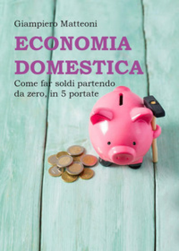 Economia domestica. Come far soldi partendo da zero, in 5 portate - Giampiero Matteoni