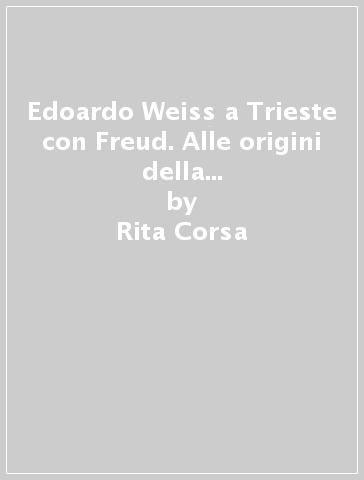 Edoardo Weiss a Trieste con Freud. Alle origini della psicoanalisi italiana. Le vicende di Nathan, Bartol e Veneziani - Rita Corsa