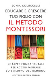 Educare e crescere tuo figlio con il metodo Montessori. Le tappe fondamentali per accompagnare lo sviluppo del bambino