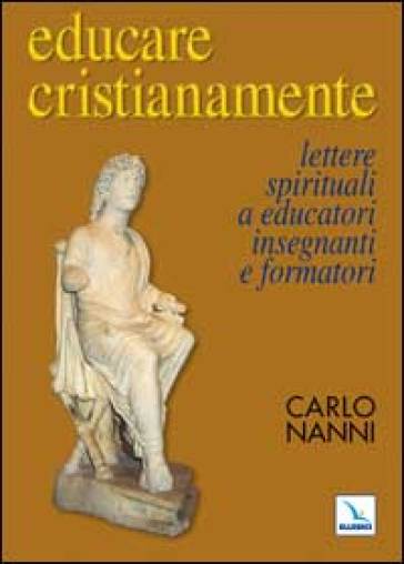 Educare cristianamente. Lettere spirituali a educatori, insegnanti e formatori - Carlo Nanni