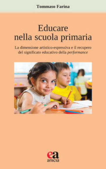 Educare nella scuola primaria. La dimensione artistico-espressiva e il recupero del significato educativo della performance - Tommaso Farina