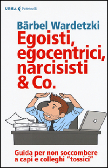 Egoisti, egocentrici, narcisisti & Co. Guida per non soccombere a capi e colleghi «tossici» - Barbel Wardetzki