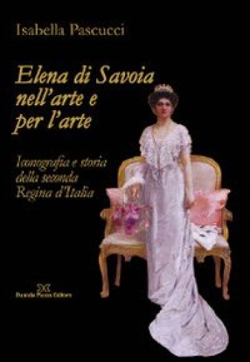 Elena di Savoia nell'arte e per l'arte. Iconografia e storia della seconda regina d'Italia - Isabella Pascucci