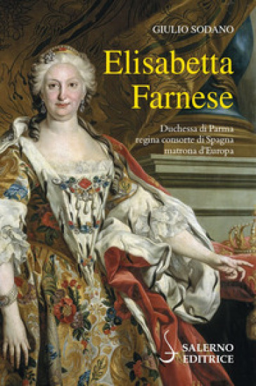 Elisabetta Farnese. Duchessa di Parma, regina consorte di Spagna, matrona d'Europa - Giulio Sodano