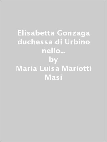 Elisabetta Gonzaga duchessa di Urbino nello splendore e negli intrighi del Rinascimento - Maria Luisa Mariotti Masi