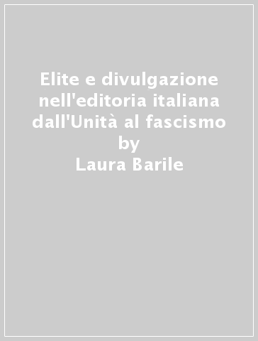 Elite e divulgazione nell'editoria italiana dall'Unità al fascismo - Laura Barile