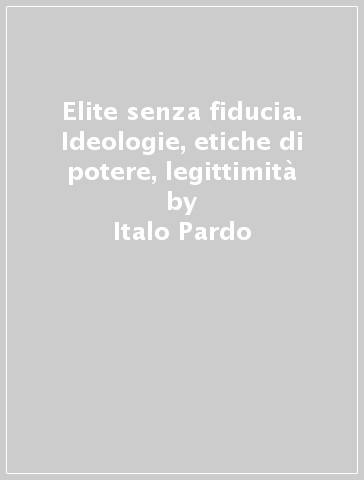 Elite senza fiducia. Ideologie, etiche di potere, legittimità - Italo Pardo