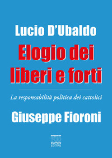 Elogio dei liberi e forti. La responsabilità politica dei cattolici - Giuseppe Fioroni - Lucio D