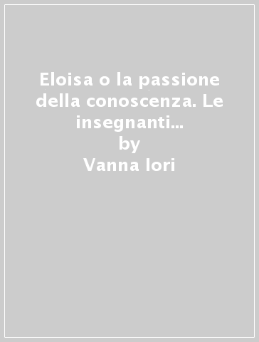 Eloisa o la passione della conoscenza. Le insegnanti e i saperi nella relazione educativa - Vanna Iori