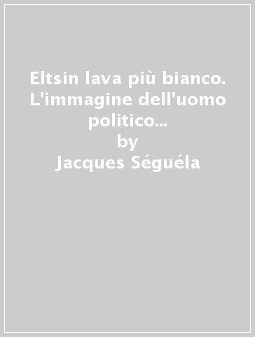 Eltsin lava più bianco. L'immagine dell'uomo politico in dieci comandamenti - Jacques Séguéla