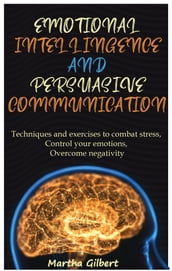 Emotional Intelligence And Persuasive Communication Techniques and exercises to combat stress, control your emotions, overcome negativity, and improve your social relationships