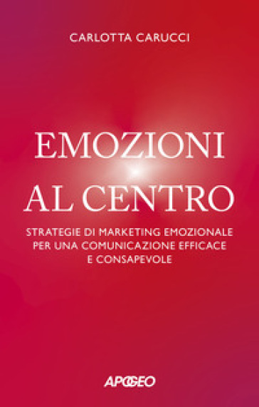 Emozioni al centro. Strategie di marketing emozionale per una comunicazione efficace e consapevole - Carlotta Carucci