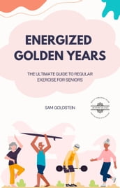 Energized Golden Years : The Ultimate Guide to Regular Exercise for Seniors