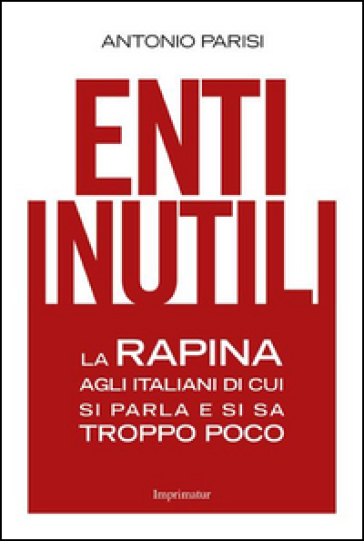 Enti inutili. La rapina agli italiani di cui si parla e si sa troppo poco - Antonio Parisi