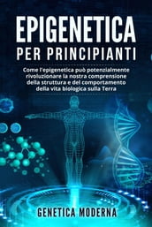 Epigenetica Per Principianti. Come l epigenetica può potenzialmente rivoluzionare la nostra comprensione della struttura e del comportamento della vita biologica sulla Terra