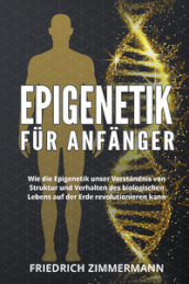 Epigenetik fur Anfanger. Wie die Epigenetik unser Verstandnis von Struktur und Verhalten des biologischen Lebens auf der Erde revolutionieren kann