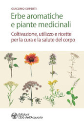 Erbe aromatiche e piante medicinali. Coltivazione, utilizzo e ricette per la cura e la salute del corpo