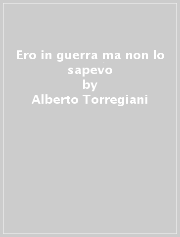 Ero in guerra ma non lo sapevo - Alberto Torregiani - Stefano Rabozzi