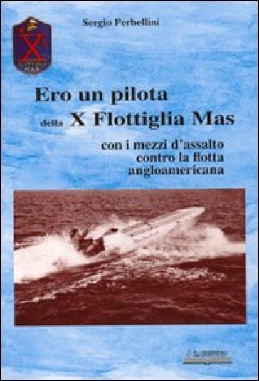 Ero un pilota della X Flottiglia Mas. Con i mezzi d'assalto con la flotta angloamericana - Sergio Perbellini