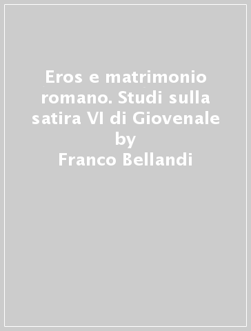 Eros e matrimonio romano. Studi sulla satira VI di Giovenale - Franco Bellandi