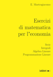 Esercizi di matematica per l economia. Serie, integrali, algebra lineare, programmazione lineare