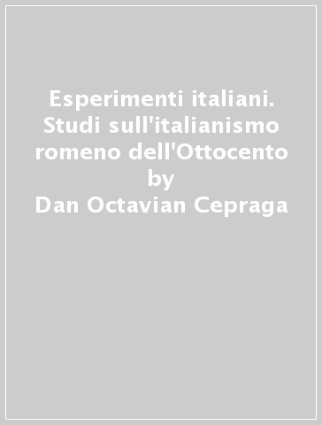 Esperimenti italiani. Studi sull'italianismo romeno dell'Ottocento - Dan Octavian Cepraga