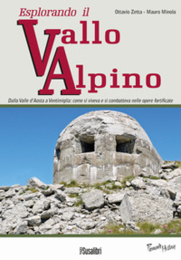 Esplorando il vallo alpino. Dalla Valle d'Aosta a Ventimiglia: come si viveva e si combatteva nelle opere fortificate - Ottavio Zetta - Mauro Minola