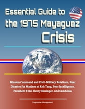 Essential Guide to the 1975 Mayaguez Crisis: Mission Command and Civil-Military Relations, Near Disaster for Marines at Koh Tang, Poor Intelligence, President Ford, Henry Kissinger, and Cambodia