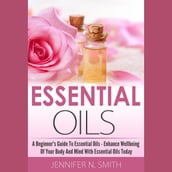 Essential Oil - A Beginner s Guide to Essential Oils How to Enhance the Wellbeing of Your Body and Mind, Starting Today!