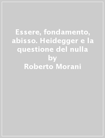 Essere, fondamento, abisso. Heidegger e la questione del nulla - Roberto Morani