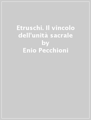 Etruschi. Il vincolo dell'unità sacrale - Enio Pecchioni