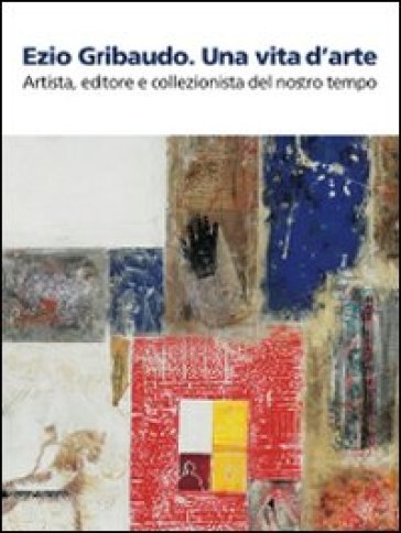 Ezio Gribaudo. Una vita d'arte. Artista, editore e collezionista del nostro tempo. Catalogo della mostra (Caraglio, 10 maggio-27 settembre 2009) - Silvia Pegoraro - Alberto Cottino