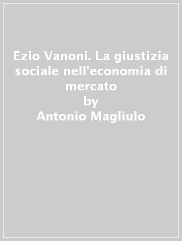 Ezio Vanoni. La giustizia sociale nell'economia di mercato - Antonio Magliulo