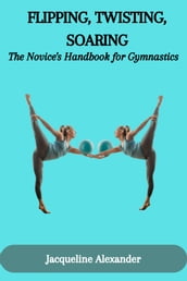 FLIPPING, TWISTING, SOARING: The Novice s Handbook for Gymnastics