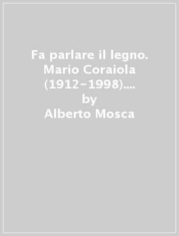 Fa parlare il legno. Mario Coraiola (1912-1998). L'artigiano che divenne artista - Alberto Mosca