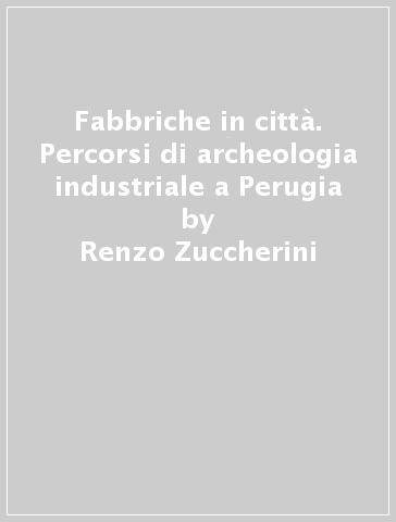 Fabbriche in città. Percorsi di archeologia industriale a Perugia - Renzo Zuccherini