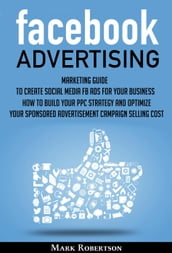 Facebook Advertising: Marketing Guide To Create Social Media Fb Ads For Your Business; How To Build Your Ppc Strategy And Optimize Your Sponsored Advertisement Campaign Selling Cost