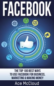 Facebook: The Top 100 Best Ways To Use Facebook For Business, Marketing, & Making Money