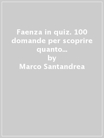 Faenza in quiz. 100 domande per scoprire quanto conosci la città. con soluzioni e spiegazioni - Marco Santandrea