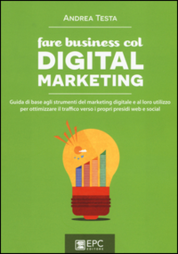 Fare business col digital marketing. Guida di base agli strumenti del marketing digitale e al loro utilizzo per ottimizzare il traffico verso i propri presidi web... - Andrea Testa