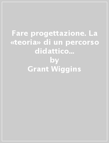 Fare progettazione. La «teoria» di un percorso didattico per la comprensione significativa - Grant Wiggins - Jay McTighe