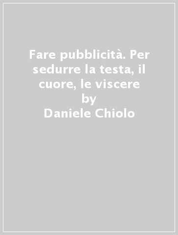 Fare pubblicità. Per sedurre la testa, il cuore, le viscere - Daniele Chiolo