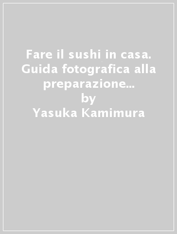 Fare il sushi in casa. Guida fotografica alla preparazione casalinga del celebre piatto giapponese - Yasuka Kamimura
