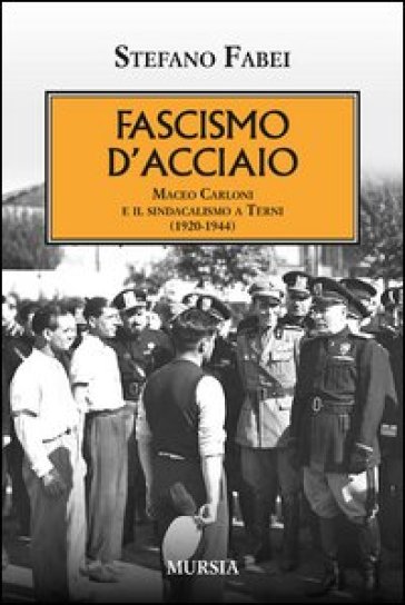 Fascismo d'acciaio. Maceo Carloni e il sindalismo a Terni (1920-1944) - Stefano Fabei