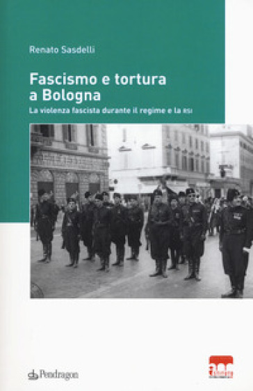 Fascismo e tortura a Bologna. La violenza fascista durante il regime e la RSI - Renato Sasdelli