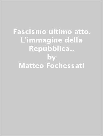 Fascismo ultimo atto. L'immagine della Repubblica Sociale Italiana. Ediz. illustrata - Matteo Fochessati - Gianni Franzone