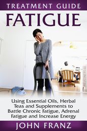 Fatigue: Using Essential Oils, Herbal Teas and Supplements to Battle Chronic Fatigue, Adrenal Fatigue and Increase Energy