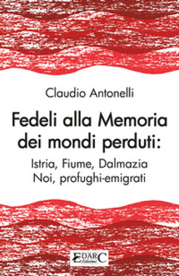 Fedeli alla memoria dei mondi perduti. Istria, Fiume, Dalmazia - Claudio Antonelli