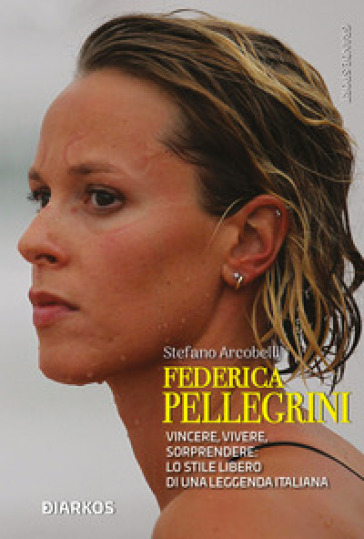 Federica Pellegrini. Vincere, vivere, sorprendere: lo stile libero di una leggenda italiana - Stefano Arcobelli