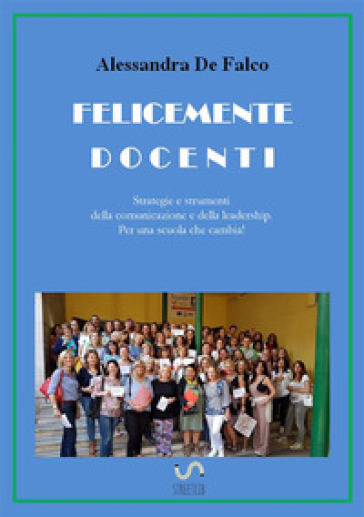 Felicemente docenti. Strategie e strumenti della comunicazione e della leadership per una scuola che cambia - Alessandra De Falco